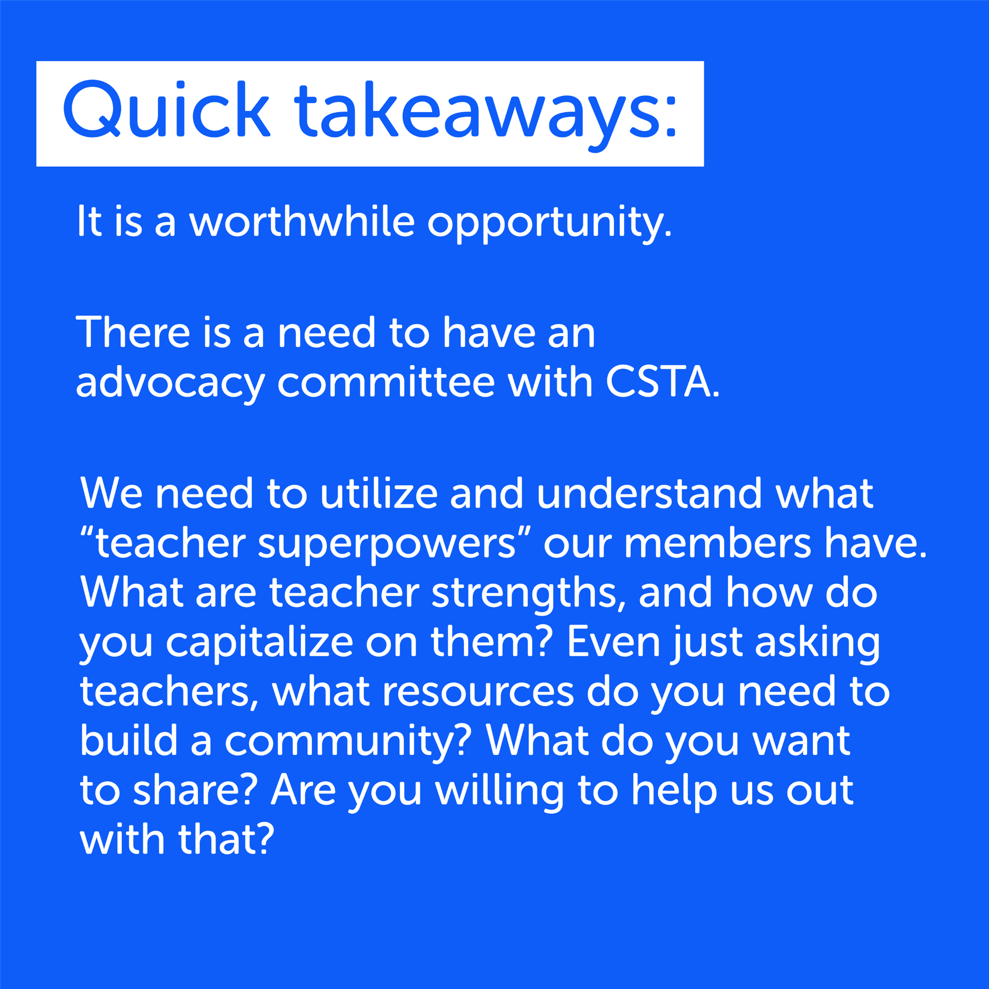 Quick takeaways: 
It is a worthwhile opportunity. 
There is a need to have an advocacy community with CSTA. 
We need to utilize and understand what "teacher superpowers" our members have. What are our teacher strengths, and how do you capitalize on them? Even just asking teachers, what resources do you need to build a community? What do you want to share? Are you willing to help us out with that? 