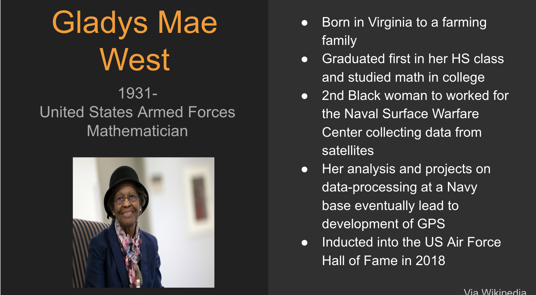 Gladys Mae West. 1931 - Present. United States armed forces mathematician. Photo of a black woman in her 60's or 70's wearing a suit jacket and colorful scarf as well as a black bowler hat. She is sitting and smiling. Bullet points read: Born in Virginia to a farming family. Graduated first in her HS class and studied math in college. 2nd Black woman to work for the Naval Surface warfare center collecting data from satellites. Her analysis and projects on data-processing at a Navy base led to development of GPS. Inducted into the US Air Force Hall of Fame in 2018. 