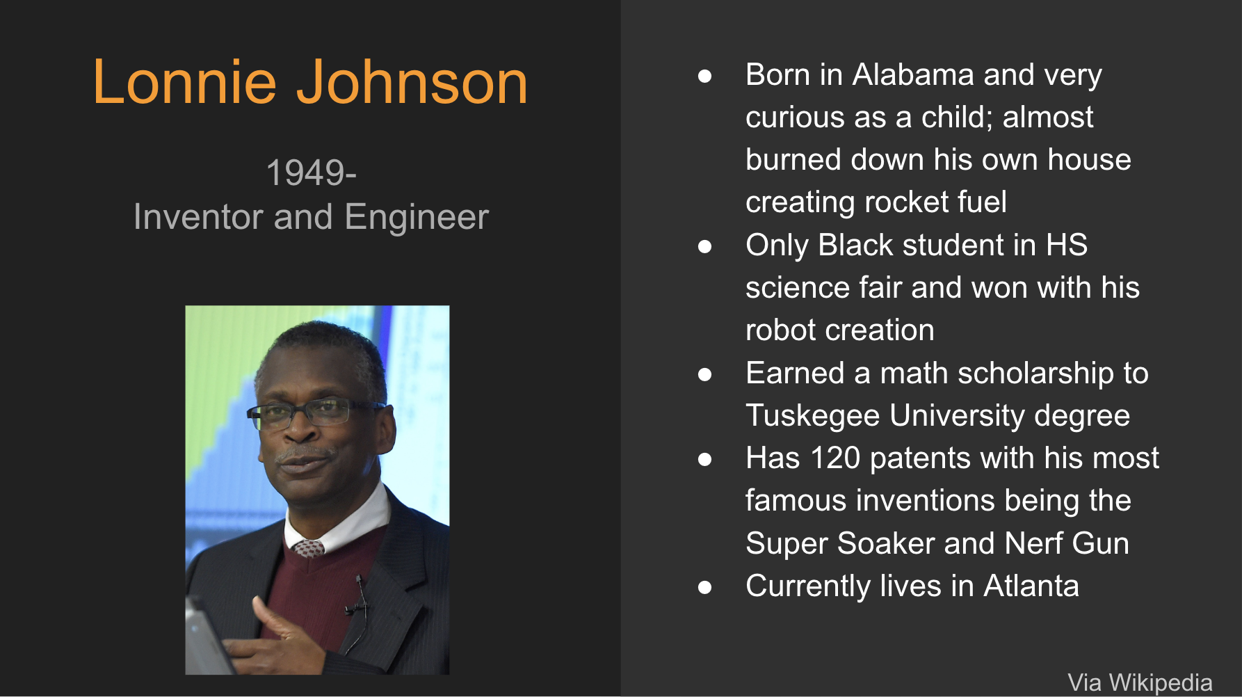 Lonnie Johnson. 1949 to Present. Inventor and Engineer. Bullet points read: born in Alabama and very curious as a child; almost burned down his own house creating rocket fuel. only black student in HS science fair and won with his robot creation. Earned a math scholarship to Tuskegee University degree. Has 120 Patents with his most famous inventions being the super soaker and Nerf Gun. Currently Lives in Atlanta. Photo of Johnson in a suit and sweater vest over a collarded shirt. He is a middle-aged black man presenting a lecture. 