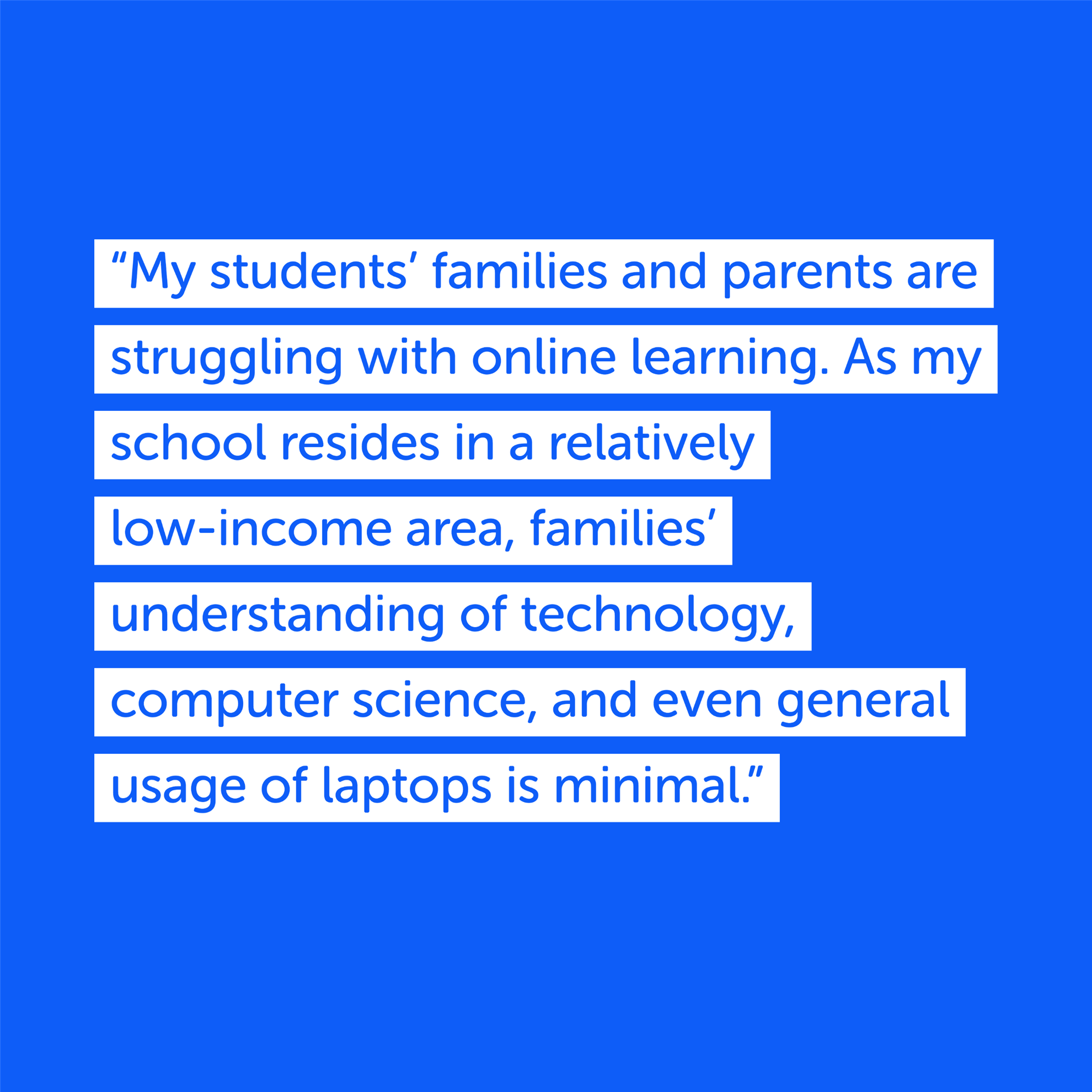 "My students' families and parents are struggling with online learning. As my school resides in a relatively low-income area, families' understanding of technology. computer science, ,and even general usage of laptops is minimal."

Quote from Carla Neely