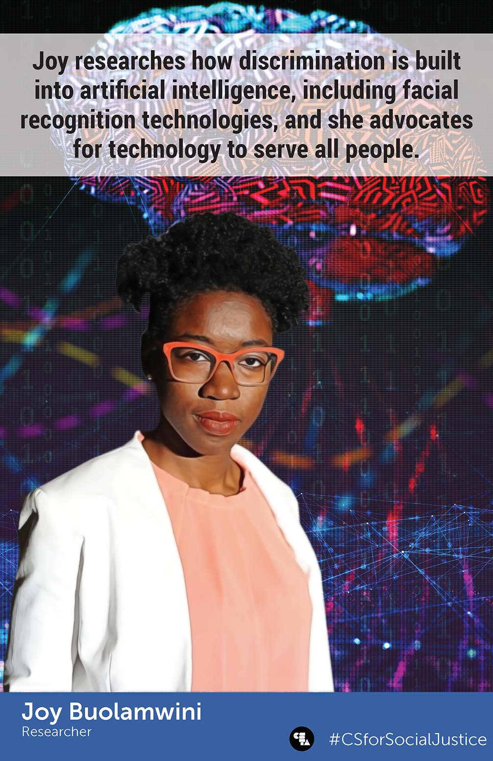 Joy Buolamwini Poster. 

Joy is pictured in front of a model of a brain and strings of code. She is a black woman with bright orange glasses, white blazer and peach blouse. 
"Joy researches how discrimination is built into artificial intelligence, including facial recognition technologies, and she advocates for technology to serve all people."